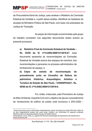 PROMOTORIA DE JUSTIÇA DE DIREITOS
HUMANOS– Inclusão Social
Rua Riachuelo, nº 115 - Sé | São Paulo/SP
Página 20 de 195
da Procuradoria-Geral de Justiça, para analisar o Relatório da Comissão
Estadual da Verdade e, a partir dessa análise, identificar as hipóteses de
atuação do Ministério Público de São Paulo, com base nos postulados da
Justiça de Transição.
As peças de informação encaminhadas pelo grupo
de trabalho consistiam nos seguintes documentos (todos anexos ao
presente processo):
a) Relatório Final da Comissão Estadual da Verdade –
fls. 03/58 do IC nº14.0482.0000121/2016-67
: esse
documento apresenta as recomendações da Comissão
Estadual da Verdade acerca dos espaços de memória, traz
recomendações e pareceres no processo administrativo de
tombamento do espaço; e
b) Cópia de extrato de movimentação do
procedimento junto ao Conselho de Defesa do
patrimônio Histórico, Arqueológico, Artístico e
Turístico do Estado de São Paulo - CONDEPHAAT– fls.
59/60 do IC nº14.0482.0000121/2016-6.
Foi, então, instaurado, pela Promotoria de Justiça
do Meio Ambiente, Inquérito Civil com o objetivo de apurar o procedimento
de “tombamento do edifício do prédio onde funcionou o DOI-CODI –
7 Esse documento possui informações indispensáveis acerca do espaço do antigo DOI-Codi. Além de
ter sido integralmente juntado aos autos pode, também, ser encontrado no seguinte endereço
eletrônico:http://comissaodaverdade.al.sp.gov.br/relatorio/tomo-
i/downloads/I_Tomo_Parte_4_Lugares-da-memoria-arqueologia-da-repressao-e-da-resistencia-e-
locais-de-tortura.pdf
 