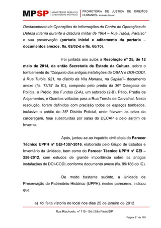 PROMOTORIA DE JUSTIÇA DE DIREITOS
HUMANOS– Inclusão Social
Rua Riachuelo, nº 115 - Sé | São Paulo/SP
Página 21 de 195
Destacamento de Operações de Informações do Centro de Operações de
Defesa Interna durante a ditadura militar de 1964 – Rua Tutóia, Paraíso”
e sua preservação (portaria inicial e aditamento da portaria –
documentos anexos, fls. 02/02-d e fls. 66/70).
Foi juntada aos autos a Resolução nº 25, de 12
maio de 2014, da então Secretaria de Estado da Cultura, sobre o
tombamento do “Conjunto das antigas instalações da OBAN e DOI-CODI,
à Rua Tutóia, 921, no distrito da Vila Mariana, na Capital”– documento
anexo (fls. 78/87 do IC), composto pelo prédio da 36ª Delegacia de
Polícia, o Prédio dos Fundos (2-A), um sobrado (2-B), Pátio, Prédio de
Alojamentos, e Guaritas voltadas para a Rua Tomás de Carvalhal. Nesta
resolução, foram definidos com precisão todos os espaços tombados,
inclusive o prédio do 36º Distrito Policial, onde ficavam as celas da
carceragem, hoje substituídas por salas do DECAP e pelo Jardim de
Inverno.
Após, juntou-se ao inquérito civil cópia do Parecer
Técnico UPPH nº GEI-1387-2016, elaborado pelo Grupo de Estudos e
Inventário da Unidade, bem como do Parecer Técnico UPPH nº GEI –
256-2012, com estudos de grande importância sobre as antigas
instalações do DOI-CODI, conforme documento anexo (fls. 99/186 do IC).
De modo bastante sucinto, a Unidade de
Preservação de Patrimônio Histórico (UPPH), nestes pareceres, indicou
que:
a) foi feita vistoria no local nos dias 25 de janeiro de 2012
 