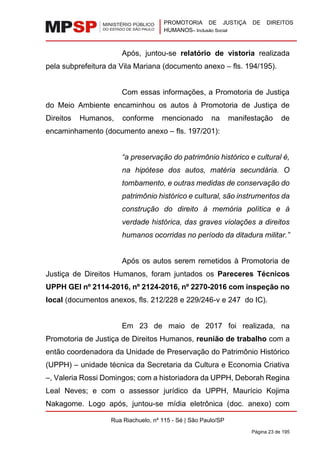 PROMOTORIA DE JUSTIÇA DE DIREITOS
HUMANOS– Inclusão Social
Rua Riachuelo, nº 115 - Sé | São Paulo/SP
Página 23 de 195
Após, juntou-se relatório de vistoria realizada
pela subprefeitura da Vila Mariana (documento anexo – fls. 194/195).
Com essas informações, a Promotoria de Justiça
do Meio Ambiente encaminhou os autos à Promotoria de Justiça de
Direitos Humanos, conforme mencionado na manifestação de
encaminhamento (documento anexo – fls. 197/201):
“a preservação do patrimônio histórico e cultural é,
na hipótese dos autos, matéria secundária. O
tombamento, e outras medidas de conservação do
patrimônio histórico e cultural, são instrumentos da
construção do direito à memória política e à
verdade histórica, das graves violações a direitos
humanos ocorridas no período da ditadura militar.”
Após os autos serem remetidos à Promotoria de
Justiça de Direitos Humanos, foram juntados os Pareceres Técnicos
UPPH GEI nº 2114-2016, nº 2124-2016, nº 2270-2016 com inspeção no
local (documentos anexos, fls. 212/228 e 229/246-v e 247 do IC).
Em 23 de maio de 2017 foi realizada, na
Promotoria de Justiça de Direitos Humanos, reunião de trabalho com a
então coordenadora da Unidade de Preservação do Patrimônio Histórico
(UPPH) – unidade técnica da Secretaria da Cultura e Economia Criativa
–, Valeria Rossi Domingos; com a historiadora da UPPH, Deborah Regina
Leal Neves; e com o assessor jurídico da UPPH, Maurício Kojima
Nakagome. Logo após, juntou-se mídia eletrônica (doc. anexo) com
 