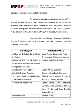 PROMOTORIA DE JUSTIÇA DE DIREITOS
HUMANOS– Inclusão Social
Rua Riachuelo, nº 115 - Sé | São Paulo/SP
Página 24 de 195
parecer técnico da mencionada historiadora.
Foi realizada reunião, mediante convite da UPPH,
em 03 de abril de 2018, na Unidade de Preservação do Patrimônio
Histórico, com a finalidade de se discutir um plano de trabalho a fim de
viabilizar a ocupação dos edifícios que serviram ao DOI-CODI II Exército.
A ata da reunião foi juntada às fls. 298/301 do IC (documento anexo).
Nesta reunião, participaram diversas instituições
ligadas à temática, de modo a trazer uma visão bastante plural da
questão. Foram eles:
INSTITUIÇÃO REPRESENTANTE
Instituto de Estudos da Violência
do Estado
Maria Amélia de Almeida Teles
Crimeia Alice Schmidt de Almeida
Instituto de Estudos da Violência
de Estado e Instituto de Estudos
Avançados (IEA-USP)
Janaína de Almeida Teles
Ministério Público Federal Marlon Alberto Weichert
Ministério Público Estadual Beatriz Helena Budin Fonseca
Laboratório de Arqueologia Pública
(LAP/NEPAM/Unicamp)
Frederic Mario Caires Pouget e
Andrezza Canova Pigaiani
Memorial da Resistência Marília Bonas, Júlia Cerqueira
Gumieri, Luiza Giandalia Ramos,
Aureli A. De Alcântara, Camila
Alvarez Djurovic
Núcleo Memória Maurice Politi
 