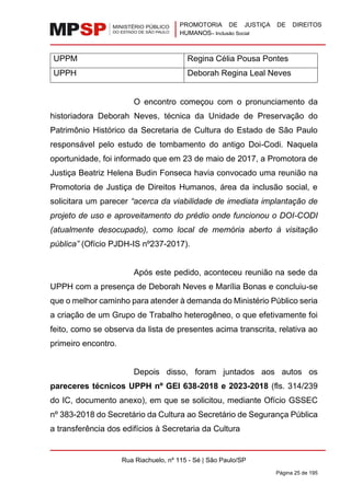 PROMOTORIA DE JUSTIÇA DE DIREITOS
HUMANOS– Inclusão Social
Rua Riachuelo, nº 115 - Sé | São Paulo/SP
Página 25 de 195
UPPM Regina Célia Pousa Pontes
UPPH Deborah Regina Leal Neves
O encontro começou com o pronunciamento da
historiadora Deborah Neves, técnica da Unidade de Preservação do
Patrimônio Histórico da Secretaria de Cultura do Estado de São Paulo
responsável pelo estudo de tombamento do antigo Doi-Codi. Naquela
oportunidade, foi informado que em 23 de maio de 2017, a Promotora de
Justiça Beatriz Helena Budin Fonseca havia convocado uma reunião na
Promotoria de Justiça de Direitos Humanos, área da inclusão social, e
solicitara um parecer “acerca da viabilidade de imediata implantação de
projeto de uso e aproveitamento do prédio onde funcionou o DOI-CODI
(atualmente desocupado), como local de memória aberto à visitação
pública” (Ofício PJDH-IS nº237-2017).
Após este pedido, aconteceu reunião na sede da
UPPH com a presença de Deborah Neves e Marília Bonas e concluiu-se
que o melhor caminho para atender à demanda do Ministério Público seria
a criação de um Grupo de Trabalho heterogêneo, o que efetivamente foi
feito, como se observa da lista de presentes acima transcrita, relativa ao
primeiro encontro.
Depois disso, foram juntados aos autos os
pareceres técnicos UPPH nº GEI 638-2018 e 2023-2018 (fls. 314/239
do IC, documento anexo), em que se solicitou, mediante Ofício GSSEC
nº 383-2018 do Secretário da Cultura ao Secretário de Segurança Pública
a transferência dos edifícios à Secretaria da Cultura
 