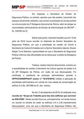 PROMOTORIA DE JUSTIÇA DE DIREITOS
HUMANOS– Inclusão Social
Rua Riachuelo, nº 115 - Sé | São Paulo/SP
Página 26 de 195
Em resposta, a Secretaria de Estado de
Segurança Pública, no entanto, apontou que não poderia “prescindir dos
espaços atualmente utilizados, que servem à prestação do serviço policial
na circunscrição da 2ª Delegacia Seccional de Polícia, além de abrigar as
necessidades administrativas da Divisão de Administração do DECAP” –
fls. 335/383 do IC.
Sobre esse ponto, impende ressaltar que em 10 de
julho de 2018 houve reunião no Gabinete do Senhor Secretário de
Segurança Pública, em que a postulação da cessão do imóvel à
Secretaria de Cultura foi tratada com o Senhor Secretário Adjunto, Doutor
Sérgio Turra Sobrane, oportunidade em que a Secretaria de Segurança
Pública informou das dificuldades de se desocupar o prédio da Delegacia
de Polícia.
Todavia, nestes mesmos documentos, aventou-se
a possibilidade de cessão à Secretaria da Cultura apenas do prédio 2-A
da 36ª Delegacia de Polícia, em razão de sua desocupação. Foi
certificada a existência de processo administrativo perante a
UPPH/CONDEPHAAT (autos n.º 76.670/2016) voltado à aplicação de
penalidade administrativa em virtude do mau estado de conservação do
edifício 2-A (fls. 387/388 do IC, doc. anexo).
No dia 13 de dezembro de 2018, foi realizada nova
reunião do “Grupo de Trabalho para Uso dos edifícios que serviram
ao DOI-CODI”. Nesta reunião focou-se, principalmente, em tentar buscar
um acordo no sentido de ceder os edifícios 2-A e 2-B (recentemente
desocupados), uma vez que a Secretaria de Segurança Pública não
 