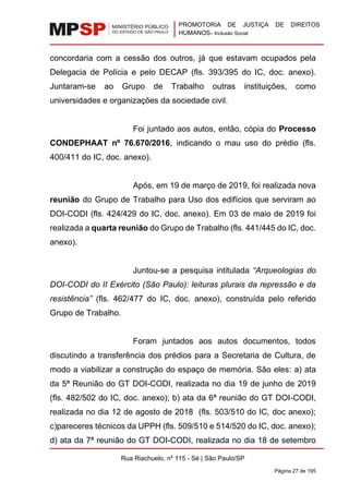 PROMOTORIA DE JUSTIÇA DE DIREITOS
HUMANOS– Inclusão Social
Rua Riachuelo, nº 115 - Sé | São Paulo/SP
Página 27 de 195
concordaria com a cessão dos outros, já que estavam ocupados pela
Delegacia de Polícia e pelo DECAP (fls. 393/395 do IC, doc. anexo).
Juntaram-se ao Grupo de Trabalho outras instituições, como
universidades e organizações da sociedade civil.
Foi juntado aos autos, então, cópia do Processo
CONDEPHAAT nº 76.670/2016, indicando o mau uso do prédio (fls.
400/411 do IC, doc. anexo).
Após, em 19 de março de 2019, foi realizada nova
reunião do Grupo de Trabalho para Uso dos edifícios que serviram ao
DOI-CODI (fls. 424/429 do IC, doc. anexo). Em 03 de maio de 2019 foi
realizada a quarta reunião do Grupo de Trabalho (fls. 441/445 do IC, doc.
anexo).
Juntou-se a pesquisa intitulada “Arqueologias do
DOI-CODI do II Exército (São Paulo): leituras plurais da repressão e da
resistência” (fls. 462/477 do IC, doc. anexo), construída pelo referido
Grupo de Trabalho.
Foram juntados aos autos documentos, todos
discutindo a transferência dos prédios para a Secretaria de Cultura, de
modo a viabilizar a construção do espaço de memória. São eles: a) ata
da 5ª Reunião do GT DOI-CODI, realizada no dia 19 de junho de 2019
(fls. 482/502 do IC, doc. anexo); b) ata da 6ª reunião do GT DOI-CODI,
realizada no dia 12 de agosto de 2018 (fls. 503/510 do IC, doc anexo);
c)pareceres técnicos da UPPH (fls. 509/510 e 514/520 do IC, doc. anexo);
d) ata da 7ª reunião do GT DOI-CODI, realizada no dia 18 de setembro
 