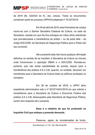 PROMOTORIA DE JUSTIÇA DE DIREITOS
HUMANOS– Inclusão Social
Rua Riachuelo, nº 115 - Sé | São Paulo/SP
Página 28 de 195
de 2019 (fls. 522/525 do IC, doc. anexo). Todos os documentos
constituem parte do processo UPPH/Condephaat nº 76.327/2016
Em 04 de abril de 2019, esta Promotoria de Justiça
reuniu-se com o Senhor Secretário Estadual de Cultura, na sede da
Secretaria, ocasião em que lhe fora entregue em mãos ofício solicitando
que providenciasse a transferência do prédio – ou de parte dele – do
antigo DOI-CODI, da Secretaria de Segurança Pública para a Pasta sob
seu comando.
Até a presente data não houve qualquer afirmação
definitiva no sentido de se transferir à Secretaria de Cultura os imóveis
onde funcionavam a operação OBAN e o DOI-CODI. Percebe-se,
portanto, que não existe possibilidade de acordo, sequer para a
transferência dos prédios 2-A e 2-B, quando, na verdade, deveriam ser
transferidos para a Secretaria de Cultura todos os edifícios tombados no
complexo.
Em 29 de outubro de 2019, a UPPH abriu
expediente administrativo sob o nº SC/2714241/2019 em que solicita a
transferência para a Secretaria da Cultura e Economia Criativa dos
prédios 2-A e 2-B, desocupados pela Secretaria de Segurança Pública,
porém sem resposta até o presente.
Esse é o relatório do que foi produzido no
Inquérito Civil que embasa a presente demanda.
Passa-se, agora, às considerações de fundo,
 
