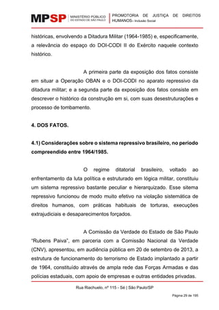 PROMOTORIA DE JUSTIÇA DE DIREITOS
HUMANOS– Inclusão Social
Rua Riachuelo, nº 115 - Sé | São Paulo/SP
Página 29 de 195
históricas, envolvendo a Ditadura Militar (1964-1985) e, especificamente,
a relevância do espaço do DOI-CODI II do Exército naquele contexto
histórico.
A primeira parte da exposição dos fatos consiste
em situar a Operação OBAN e o DOI-CODI no aparato repressivo da
ditadura militar; e a segunda parte da exposição dos fatos consiste em
descrever o histórico da construção em si, com suas desestruturações e
processo de tombamento.
4. DOS FATOS.
4.1) Considerações sobre o sistema repressivo brasileiro, no período
compreendido entre 1964/1985.
O regime ditatorial brasileiro, voltado ao
enfrentamento da luta política e estruturado em lógica militar, constituiu
um sistema repressivo bastante peculiar e hierarquizado. Esse sitema
repressivo funcionou de modo muito efetivo na violação sistemática de
direitos humanos, com práticas habituais de torturas, execuções
extrajudiciais e desaparecimentos forçados.
A Comissão da Verdade do Estado de São Paulo
“Rubens Paiva”, em parceria com a Comissão Nacional da Verdade
(CNV), apresentou, em audiência pública em 20 de setembro de 2013, a
estrutura de funcionamento do terrorismo de Estado implantado a partir
de 1964, constituído através de ampla rede das Forças Armadas e das
polícias estaduais, com apoio de empresas e outras entidades privadas.
 