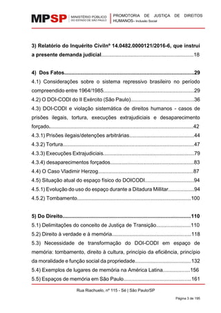 PROMOTORIA DE JUSTIÇA DE DIREITOS
HUMANOS– Inclusão Social
Rua Riachuelo, nº 115 - Sé | São Paulo/SP
Página 3 de 195
3) Relatório do Inquérito Civilnº 14.0482.0000121/2016-6, que instrui
a presente demanda judicial................................................................18
4) Dos Fatos..........................................................................................29
4.1) Considerações sobre o sistema repressivo brasileiro no período
compreendido entre 1964/1985...............................................................29
4.2) O DOI-CODI do II Exército (São Paulo)............................................36
4.3) DOI-CODI e violação sistemática de direitos humanos - casos de
prisões ilegais, tortura, execuções extrajudiciais e desaparecimento
forçado....................................................................................................42
4.3.1) Prisões ilegais/detenções arbitrárias.............................................44
4.3.2) Tortura...........................................................................................47
4.3.3) Execuções Extrajudiciais...............................................................79
4.3.4) desaparecimentos forçados..........................................................83
4.4) O Caso Vladimir Herzog..................................................................87
4.5) Situação atual do espaço físico do DOICODI..................................94
4.5.1) Evolução do uso do espaço durante a Ditadura Millitar..................94
4.5.2) Tombamento...............................................................................100
5) Do Direito.........................................................................................110
5.1) Delimitações do conceito de Justiça de Transição........................110
5.2) Direito à verdade e à memória.......................................................118
5.3) Necessidade de transformação do DOI-CODI em espaço de
memória: tombamento, direito à cultura, princípio da eficiência, princípio
da moralidade e função social da propriedade.......................................132
5.4) Exemplos de lugares de memória na América Latina...................156
5.5) Espaços de memória em São Paulo...............................................161
 