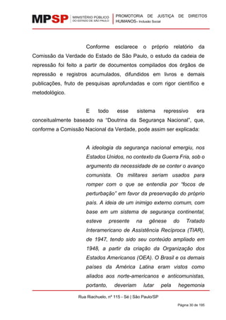 PROMOTORIA DE JUSTIÇA DE DIREITOS
HUMANOS– Inclusão Social
Rua Riachuelo, nº 115 - Sé | São Paulo/SP
Página 30 de 195
Conforme esclarece o próprio relatório da
Comissão da Verdade do Estado de São Paulo, o estudo da cadeia de
repressão foi feito a partir de documentos compilados dos órgãos de
repressão e registros acumulados, difundidos em livros e demais
publicações, fruto de pesquisas aprofundadas e com rigor científico e
metodológico.
E todo esse sistema repressivo era
conceitualmente baseado na “Doutrina da Segurança Nacional”, que,
conforme a Comissão Nacional da Verdade, pode assim ser explicada:
A ideologia da segurança nacional emergiu, nos
Estados Unidos, no contexto da Guerra Fria, sob o
argumento da necessidade de se conter o avanço
comunista. Os militares seriam usados para
romper com o que se entendia por “focos de
perturbação” em favor da preservação do próprio
país. A ideia de um inimigo externo comum, com
base em um sistema de segurança continental,
esteve presente na gênese do Tratado
Interamericano de Assistência Recíproca (TIAR),
de 1947, tendo sido seu conteúdo ampliado em
1948, a partir da criação da Organização dos
Estados Americanos (OEA). O Brasil e os demais
países da América Latina eram vistos como
aliados aos norte-americanos e anticomunistas,
portanto, deveriam lutar pela hegemonia
 