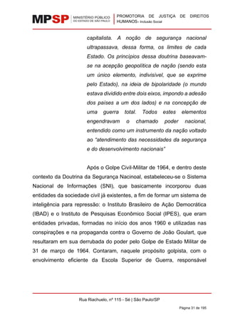 PROMOTORIA DE JUSTIÇA DE DIREITOS
HUMANOS– Inclusão Social
Rua Riachuelo, nº 115 - Sé | São Paulo/SP
Página 31 de 195
capitalista. A noção de segurança nacional
ultrapassava, dessa forma, os limites de cada
Estado. Os princípios dessa doutrina baseavam-
se na acepção geopolítica de nação (sendo esta
um único elemento, indivisível, que se exprime
pelo Estado), na ideia de bipolaridade (o mundo
estava dividido entre dois eixos, impondo a adesão
dos países a um dos lados) e na concepção de
uma guerra total. Todos estes elementos
engendravam o chamado poder nacional,
entendido como um instrumento da nação voltado
ao “atendimento das necessidades da segurança
e do desenvolvimento nacionais”
Após o Golpe Civil-Militar de 1964, e dentro deste
contexto da Doutrina da Segurança Nacinoal, estabeleceu-se o Sistema
Nacional de Informações (SNI), que basicamente incorporou duas
entidades da sociedade civil já existentes, a fim de formar um sistema de
inteligência para repressão: o Instituto Brasileiro de Ação Democrática
(IBAD) e o Instituto de Pesquisas Econômico Social (IPES), que eram
entidades privadas, formadas no início dos anos 1960 e utilizadas nas
conspirações e na propaganda contra o Governo de João Goulart, que
resultaram em sua derrubada do poder pelo Golpe de Estado Militar de
31 de março de 1964. Contaram, naquele propósito golpista, com o
envolvimento eficiente da Escola Superior de Guerra, responsável
 