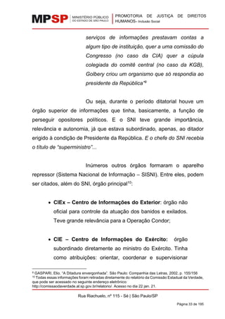 PROMOTORIA DE JUSTIÇA DE DIREITOS
HUMANOS– Inclusão Social
Rua Riachuelo, nº 115 - Sé | São Paulo/SP
Página 33 de 195
serviços de informações prestavam contas a
algum tipo de instituição, quer a uma comissão do
Congresso (no caso da CIA) quer a cúpula
colegiada do comitê central (no caso da KGB),
Golbery criou um organismo que só respondia ao
presidente da República”9
Ou seja, durante o período ditatorial houve um
órgão superior de informações que tinha, basicamente, a função de
perseguir opositores políticos. E o SNI teve grande importância,
relevância e autonomia, já que estava subordinado, apenas, ao ditador
erigido à condição de Presidente da República. E o chefe do SNI recebia
o título de “superministro”...
Inúmeros outros órgãos formaram o aparelho
repressor (Sistema Nacional de Informação – SISNI). Entre eles, podem
ser citados, além do SNI, órgão principal10
:
• CIEx – Centro de Informações do Exterior: órgão não
oficial para controle da atuação dos banidos e exilados.
Teve grande relevância para a Operação Condor;
• CIE – Centro de Informações do Exército: órgão
subordinado diretamente ao ministro do Exército. Tinha
como atribuições: orientar, coordenar e supervisionar
9 GASPARI, Elio. “A Ditadura envergonhada”. São Paulo: Companhia das Letras, 2002, p. 155/156
10 Todas essas informações foram retiradas diretamente do relatório da Comissão Estadual da Verdade,
que pode ser acessado no seguinte endereço eletrônico:
http://comissaodaverdade.al.sp.gov.br/relatorio/. Acesso no dia 22 jan. 21.
 