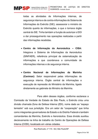 PROMOTORIA DE JUSTIÇA DE DIREITOS
HUMANOS– Inclusão Social
Rua Riachuelo, nº 115 - Sé | São Paulo/SP
Página 34 de 195
todas as atividades de Informações internas, de
segurança interna e de contra-informações do Sistema de
Informações do Exército (SIE); assessorar o ministro do
Exército quanto às informações, o que o tornava órgão
central do SIE. Tinha também a função de autorizar o DOI
a dar prosseguimento nas operações realizadas a partir
das informações recebidas.
• Centro de Informação da Aeronáutica – CISA:
Integrava o Sistema de Informações da Aeronáutica
(SINFAER), referência principal de sistematização de
informações e que coordenava a comunidade de
informações internas e de segurança interna.
• Centro Nacional de Informações da Marinha
(Cenimar): Setor responsável pelas informações de
segurança interna. Órgão central de informações e
execução de repressão do Ministério da Marinha, ligado
diretamente ao gabinete do Ministro da Marinha.
Para além desses órgãos, conforme esclarece a
Comissão da Verdade do Estado de São Paulo, o Exército criou uma
divisão chamada Zona de Defesa Interna (ZDI), nome dado ao “espaço
terrestre” sob sua jurisdição. Era um setor de “cooperação” que tinha
como integrantes governadores de Estado e do Distrito Federal e também
comandantes da Marinha, Exército e Aeronáutica. Essa divisão auxiliou
decisivamente na linha de trabalho do Centro de Operações de Defesa
Interna (CODI), localizado em várias cidades.
 