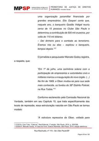 PROMOTORIA DE JUSTIÇA DE DIREITOS
HUMANOS– Inclusão Social
Rua Riachuelo, nº 115 - Sé | São Paulo/SP
Página 38 de 195
uma organização paramilitar financiada por
grandes empresários. Elio Gaspari conta que,
naquele ano, o banqueiro Gastão Vidigal reuniu
cerca de 15 pessoas no Clube São Paulo e
determinou a contribuição de 500 mil cruzeiros, por
volta de 110 mil dólares.
– Dei dinheiro para o combate ao terrorismo.
Éramos nós ou eles – explicou o banqueiro,
tempos depois.”12
O jornalista e pesquisador Marcelo Godoy registra,
a respeito, que:
“Em 1º de julho, uma cerimônia solene com a
participação de empresários e autoridades civis e
militares marcou a inauguração do novo órgão. (...)
No fim de 1969, a Oban mudou-se para sua sede
mais conhecida, os fundos do 36º Distrito Policial,
na Rua Tutóia.”13
Conforme esclarecido pela Comissão Nacional da
Verdade, também em seu Capítulo 15, que trata especificamente dos
locais de repressão, essa estruturação nascida em São Paulo se tornou
modelo:
“A estrutura repressiva da Oban, voltada para
12 COSTA, Caio Túlio. “Cale-se”, Red Editorial, 1ª edição, São Paulo, 2014, p. 305/306.
13 GODOY, Marcelo Godoy. A Casa da Vovó, Editora Alameda, São Paulo, 2014, edição eletrônica.
 