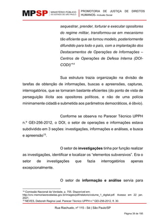 PROMOTORIA DE JUSTIÇA DE DIREITOS
HUMANOS– Inclusão Social
Rua Riachuelo, nº 115 - Sé | São Paulo/SP
Página 39 de 195
sequestrar, prender, torturar e executar opositores
do regime militar, transformou-se em mecanismo
tão eficiente que se tornou modelo, posteriormente
difundido para todo o país, com a implantação dos
Destacamentos de Operações de Informações –
Centros de Operações de Defesa Interna (DOI-
CODI)”14
Sua estrutura trazia organização na divisão de
tarefas de obtenção de informações, buscas e apreensões, capturas,
interrogatórios, que se tornaram bastante eficientes (do ponto de vista de
perseguição ilícita aos opositores políticos, e não de uma polícia
minimamente cidadã e submetida aos parâmetros democráticos, é óbvio).
Conforme se observa no Parecer Técnico UPPH
n.º GEI-256-2012, o DOI, o setor de operações e informações estava
subdividido em 3 seções: investigações, informações e análises, e busca
e apreensão15
.
O setor de investigações tinha por função realizar
as investigações, identificar e localizar os “elementos subversivos”. Era o
setor de investigações que fazia interrogatórios apenas
excepcionalmente.
O setor de informação e análise servia para
14 Comissão Nacional da Verdade, p. 755. Disponível em:
http://cnv.memoriasreveladas.gov.br/images/pdf/relatorio/volume_1_digital.pdf. Acesso em 22 jan.
2021.
15 NEVES, Deborah Regina Leal. Parecer Técnico UPPH n.º GEI-256-2012, fl. 30.
 