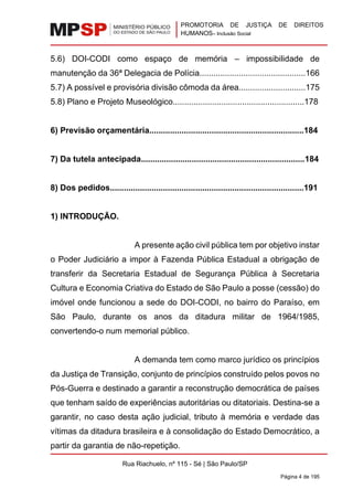 PROMOTORIA DE JUSTIÇA DE DIREITOS
HUMANOS– Inclusão Social
Rua Riachuelo, nº 115 - Sé | São Paulo/SP
Página 4 de 195
5.6) DOI-CODI como espaço de memória – impossibilidade de
manutenção da 36ª Delegacia de Polícia..............................................166
5.7) A possível e provisória divisão cômoda da área.............................175
5.8) Plano e Projeto Museológico.........................................................178
6) Previsão orçamentária...................................................................184
7) Da tutela antecipada.......................................................................184
8) Dos pedidos....................................................................................191
1) INTRODUÇÃO.
A presente ação civil pública tem por objetivo instar
o Poder Judiciário a impor à Fazenda Pública Estadual a obrigação de
transferir da Secretaria Estadual de Segurança Pública à Secretaria
Cultura e Economia Criativa do Estado de São Paulo a posse (cessão) do
imóvel onde funcionou a sede do DOI-CODI, no bairro do Paraíso, em
São Paulo, durante os anos da ditadura militar de 1964/1985,
convertendo-o num memorial público.
A demanda tem como marco jurídico os princípios
da Justiça de Transição, conjunto de princípios construído pelos povos no
Pós-Guerra e destinado a garantir a reconstrução democrática de países
que tenham saído de experiências autoritárias ou ditatoriais. Destina-se a
garantir, no caso desta ação judicial, tributo à memória e verdade das
vítimas da ditadura brasileira e à consolidação do Estado Democrático, a
partir da garantia de não-repetição.
 