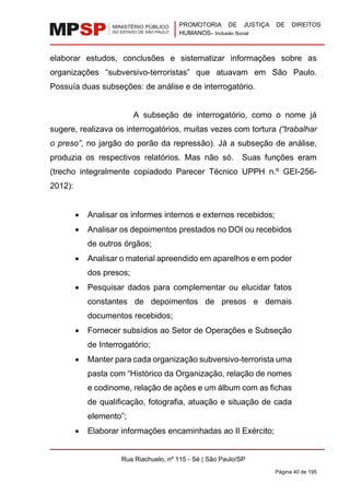 PROMOTORIA DE JUSTIÇA DE DIREITOS
HUMANOS– Inclusão Social
Rua Riachuelo, nº 115 - Sé | São Paulo/SP
Página 40 de 195
elaborar estudos, conclusões e sistematizar informações sobre as
organizações “subversivo-terroristas” que atuavam em São Paulo.
Possuía duas subseções: de análise e de interrogatório.
A subseção de interrogatório, como o nome já
sugere, realizava os interrogatórios, muitas vezes com tortura (“trabalhar
o preso”, no jargão do porão da repressão). Já a subseção de análise,
produzia os respectivos relatórios. Mas não só. Suas funções eram
(trecho integralmente copiadodo Parecer Técnico UPPH n.º GEI-256-
2012):
• Analisar os informes internos e externos recebidos;
• Analisar os depoimentos prestados no DOI ou recebidos
de outros órgãos;
• Analisar o material apreendido em aparelhos e em poder
dos presos;
• Pesquisar dados para complementar ou elucidar fatos
constantes de depoimentos de presos e demais
documentos recebidos;
• Fornecer subsídios ao Setor de Operações e Subseção
de Interrogatório;
• Manter para cada organização subversivo-terrorista uma
pasta com “Histórico da Organização, relação de nomes
e codinome, relação de ações e um álbum com as fichas
de qualificação, fotografia, atuação e situação de cada
elemento”;
• Elaborar informações encaminhadas ao II Exército;
 