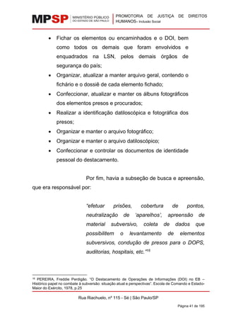 PROMOTORIA DE JUSTIÇA DE DIREITOS
HUMANOS– Inclusão Social
Rua Riachuelo, nº 115 - Sé | São Paulo/SP
Página 41 de 195
• Fichar os elementos ou encaminhados e o DOI, bem
como todos os demais que foram envolvidos e
enquadrados na LSN, pelos demais órgãos de
segurança do país;
• Organizar, atualizar a manter arquivo geral, contendo o
fichário e o dossiê de cada elemento fichado;
• Confeccionar, atualizar e manter os álbuns fotográficos
dos elementos presos e procurados;
• Realizar a identificação datiloscópica e fotográfica dos
presos;
• Organizar e manter o arquivo fotográfico;
• Organizar e manter o arquivo datiloscópico;
• Confeccionar e controlar os documentos de identidade
pessoal do destacamento.
Por fim, havia a subseção de busca e apreensão,
que era responsável por:
“efetuar prisões, cobertura de pontos,
neutralização de ‘aparelhos’, apreensão de
material subversivo, coleta de dados que
possibilitem o levantamento de elementos
subversivos, condução de presos para o DOPS,
auditorias, hospitais, etc.”16
16 PEREIRA, Freddie Perdigão. “O Destacamento de Operações de Informações (DOI) no EB –
Histórico papel no combate à subversão: situação atual e perspectivas”. Escola de Comando e Estado-
Maior do Exército, 1978, p.25
 