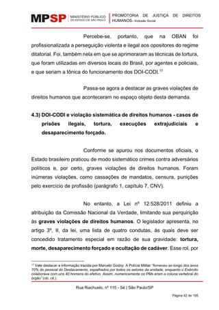 PROMOTORIA DE JUSTIÇA DE DIREITOS
HUMANOS– Inclusão Social
Rua Riachuelo, nº 115 - Sé | São Paulo/SP
Página 42 de 195
Percebe-se, portanto, que na OBAN foi
profissionalizada a perseguição violenta e ilegal aos opositores do regime
ditatorial. Foi, também nela em que se aprimoraram as técnicas de tortura,
que foram utilizadas em diversos locais do Brasil, por agentes e policiais,
e que seriam a tônica do funcionamento dos DOI-CODI.17
Passa-se agora a destacar as graves violações de
direitos humanos que aconteceram no espaço objeto desta demanda.
4.3) DOI-CODI e violação sistemática de direitos humanos - casos de
prisões ilegais, tortura, execuções extrajudiciais e
desaparecimento forçado.
Conforme se apurou nos documentos oficiais, o
Estado brasileiro praticou de modo sistemático crimes contra adversários
políticos e, por certo, graves violações de direitos humanos. Foram
inúmeras violações, como cassações de mandatos, censura, punições
pelo exercício de profissão (parágrafo 1, capítulo 7, CNV).
No entanto, a Lei nº 12.528/2011 definiu a
atribuição da Comissão Nacional da Verdade, limitando sua perquirição
às graves violações de direitos humanos. O legislador apresenta, no
artigo 3º, II, da lei, uma lista de quatro condutas, às quais deve ser
concedido tratamento especial em razão de sua gravidade: tortura,
morte, desaparecimento forçado e ocultação de cadáver. Esse rol, por
17 Vale destacar a informação trazida por Marcelo Godoy: A Polícia Militar “forneceu ao longo dos anos
70% do pessoal do Destacamento, espalhados por todos os setores da unidade, enquanto o Exército
colaborava com uns 40 homens do efetivo. Assim, numericamente os PMs eram a coluna vertebral do
órgão” (ob. cit.).
 