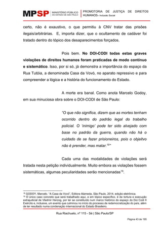 PROMOTORIA DE JUSTIÇA DE DIREITOS
HUMANOS– Inclusão Social
Rua Riachuelo, nº 115 - Sé | São Paulo/SP
Página 43 de 195
certo, não é exaustivo, o que permitiu à CNV tratar das prisões
ilegais/arbitrárias. E, importa dizer, que o ocultamento de cadáver foi
tratado dentro do tópico dos desaparecimentos forçados.
Pois bem. No DOI-CODI todas estas graves
violações de direitos humanos foram praticadas de modo contínuo
e sistemático. Isso, por si só, já demonstra a importância do espaço da
Rua Tutóia, a denominada Casa da Vovó, no aparato repressivo e para
compreender a lógica e a história do funcionamento do Estado.
A morte era banal. Como anota Marcelo Godoy,
em sua minuciosa obra sobre o DOI-CODI de São Paulo:
“O que não significa, dizem que as mortes tenham
ocorrido dentro do padrão legal do trabalho
policial. O ‘inimigo’ pode ter sido alvejado com
base no padrão da guerra, quando não há o
cuidado de se fazer prisioneiros, pois o objeitvo
não é prender, mas matar.18
”
Cada uma das modalidades de violações será
tratada nesta petição individualmente. Muito embora as violações fossem
sistemáticas, algumas peculiaridades serão mencionadas19
.
18 GODOY, Marcelo. “A Casa da Vovó”, Editora Alameda, São Paulo, 2014, edição eletrônica.
19 O único caso concreto que será trabalhado aqui, e em tópico específico, é da tortura e execução
extrajudicial de Vladmir Herzog, por ter se constituído num marco histórico do espaço do Doi Codi II
Exército e, inclusive, um evento que culminou no início do processo de redemocratização do país, além
de ter resultado numa condenação internacional do Estado Brasileiro.
 
