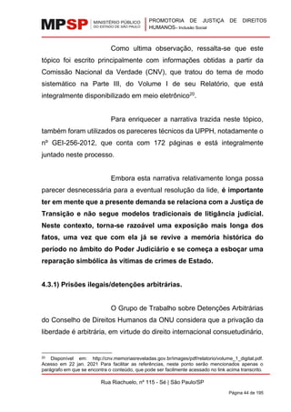 PROMOTORIA DE JUSTIÇA DE DIREITOS
HUMANOS– Inclusão Social
Rua Riachuelo, nº 115 - Sé | São Paulo/SP
Página 44 de 195
Como ultima observação, ressalta-se que este
tópico foi escrito principalmente com informações obtidas a partir da
Comissão Nacional da Verdade (CNV), que tratou do tema de modo
sistemático na Parte III, do Volume I de seu Relatório, que está
integralmente disponibilizado em meio eletrônico20
.
Para enriquecer a narrativa trazida neste tópico,
também foram utilizados os pareceres técnicos da UPPH, notadamente o
nº GEI-256-2012, que conta com 172 páginas e está integralmente
juntado neste processo.
Embora esta narrativa relativamente longa possa
parecer desnecessária para a eventual resolução da lide, é importante
ter em mente que a presente demanda se relaciona com a Justiça de
Transição e não segue modelos tradicionais de litigância judicial.
Neste contexto, torna-se razoável uma exposição mais longa dos
fatos, uma vez que com ela já se revive a memória histórica do
período no âmbito do Poder Judiciário e se começa a esboçar uma
reparação simbólica às vítimas de crimes de Estado.
4.3.1) Prisões ilegais/detenções arbitrárias.
O Grupo de Trabalho sobre Detenções Arbitrárias
do Conselho de Direitos Humanos da ONU considera que a privação da
liberdade é arbitrária, em virtude do direito internacional consuetudinário,
20 Disponível em: http://cnv.memoriasreveladas.gov.br/images/pdf/relatorio/volume_1_digital.pdf.
Acesso em 22 jan. 2021 Para facilitar as referências, neste ponto serão mencionados apenas o
parágrafo em que se encontra o conteúdo, que pode ser facilmente acessado no link acima transcrito.
 