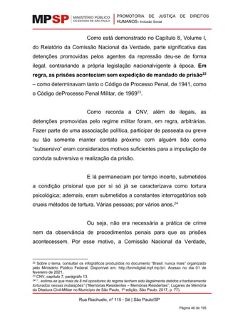 PROMOTORIA DE JUSTIÇA DE DIREITOS
HUMANOS– Inclusão Social
Rua Riachuelo, nº 115 - Sé | São Paulo/SP
Página 46 de 195
Como está demonstrado no Capítulo 8, Volume I,
do Relatório da Comissão Nacional da Verdade, parte significativa das
detenções promovidas pelos agentes da repressão deu-se de forma
ilegal, contrariando a própria legislação nacionalvigente à época. Em
regra, as prisões aconteciam sem expedição de mandado de prisão22
– como determinavam tanto o Código de Processo Penal, de 1941, como
o Código deProcesso Penal Militar, de 196923
.
Como recorda a CNV, além de ilegais, as
detenções promovidas pelo regime militar foram, em regra, arbitrárias.
Fazer parte de uma associação política, participar de passeata ou greve
ou tão somente manter contato próximo com alguém tido como
“subsersivo” eram considerados motivos suficientes para a imputação de
conduta subversiva e realização da prisão.
E lá permaneciam por tempo incerto, submetidos
a condição prisional que por si só já se caracterizava como tortura
psicológica; ademais, eram submetidos a constantes interrogatórios sob
crueis métodos de tortura. Várias pessoas; por vários anos.24
Ou seja, não era necessária a prática de crime
nem da observância de procedimentos penais para que as prisões
acontecessem. Por esse motivo, a Comissão Nacional da Verdade,
22 Sobre o tema, consultar os infográficos produzidos no documento “Brasil: nunca mais” organizado
pelo Ministério Público Federal. Disponível em: http://bnmdigital.mpf.mp.br/. Acesso no dia 01 de
fevereiro de 2021,
23 CNV, capítulo 7, parágrafo 13.
24 “...estima-se que mais de 8 mil opositores do regime tenham sido ilegalmente detidos e barbaramente
torturados nessas instalações” (“Memórias Resistentes – Memórias Residentes”, Lugares de Memória
da Ditadura Civil-Militar no Município de São Paulo, 1ª edição, São Paulo, 2017, p. 77).
 