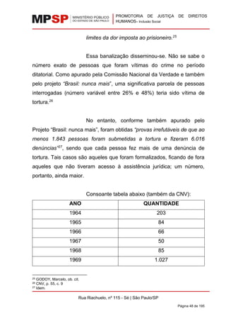 PROMOTORIA DE JUSTIÇA DE DIREITOS
HUMANOS– Inclusão Social
Rua Riachuelo, nº 115 - Sé | São Paulo/SP
Página 48 de 195
limites da dor imposta ao prisioneiro.25
Essa banalização disseminou-se. Não se sabe o
número exato de pessoas que foram vítimas do crime no período
ditatorial. Como apurado pela Comissão Nacional da Verdade e também
pelo projeto “Brasil: nunca mais”, uma significativa parcela de pessoas
interrogadas (número variável entre 26% e 48%) teria sido vítima de
tortura.26
No entanto, conforme também apurado pelo
Projeto “Brasil: nunca mais”, foram obtidas “provas irrefutáveis de que ao
menos 1.843 pessoas foram submetidas a tortura e fizeram 6.016
denúncias”27
, sendo que cada pessoa fez mais de uma denúncia de
tortura. Tais casos são aqueles que foram formalizados, ficando de fora
aqueles que não tiveram acesso à assistência jurídica; um número,
portanto, ainda maior.
Consoante tabela abaixo (também da CNV):
ANO QUANTIDADE
1964 203
1965 84
1966 66
1967 50
1968 85
1969 1.027
25 GODOY, Marcelo, ob. cit.
26 CNV, p. 55, c. 9
27 Idem.
 