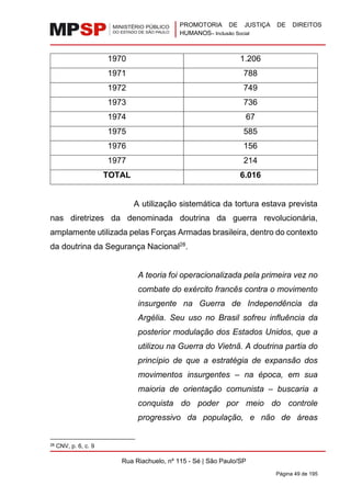 PROMOTORIA DE JUSTIÇA DE DIREITOS
HUMANOS– Inclusão Social
Rua Riachuelo, nº 115 - Sé | São Paulo/SP
Página 49 de 195
1970 1.206
1971 788
1972 749
1973 736
1974 67
1975 585
1976 156
1977 214
TOTAL 6.016
A utilização sistemática da tortura estava prevista
nas diretrizes da denominada doutrina da guerra revolucionária,
amplamente utilizada pelas Forças Armadas brasileira, dentro do contexto
da doutrina da Segurança Nacional28
.
A teoria foi operacionalizada pela primeira vez no
combate do exército francês contra o movimento
insurgente na Guerra de Independência da
Argélia. Seu uso no Brasil sofreu influência da
posterior modulação dos Estados Unidos, que a
utilizou na Guerra do Vietnã. A doutrina partia do
princípio de que a estratégia de expansão dos
movimentos insurgentes – na época, em sua
maioria de orientação comunista – buscaria a
conquista do poder por meio do controle
progressivo da população, e não de áreas
28 CNV, p. 6, c. 9
 