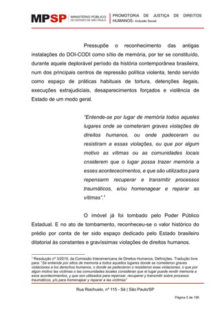 PROMOTORIA DE JUSTIÇA DE DIREITOS
HUMANOS– Inclusão Social
Rua Riachuelo, nº 115 - Sé | São Paulo/SP
Página 5 de 195
Pressupõe o reconhecimento das antigas
instalações do DOI-CODI como sítio de memória, por ter se constituído,
durante aquele deplorável período da história contemporânea brasileira,
num dos principais centros de repressão política violenta, tendo servido
como espaço de práticas habituais de tortura, detenções ilegais,
execuções extrajudiciais, desaparecimentos forçados e violência de
Estado de um modo geral.
“Entende-se por lugar de memória todos aqueles
lugares onde se cometeram graves violações de
direitos humanos, ou onde padeceram ou
resistiram a essas violações, ou que por algum
motivo as vítimas ou as comunidades locais
cnsiderem que o lugar possa trazer memória a
esses acontececimentos, e que são utilizados para
repensarm recuperar e transmitir processos
traumáticos, e/ou homenagear e reparar as
vítimas”.1
O imóvel já foi tombado pelo Poder Público
Estadual. E no ato de tombamento, reconheceu-se o valor histórico do
prédio por conta de ter sido espaço dedicado pelo Estado brasileiro
ditatorial às constantes e gravíssimas violações de direitos humanos.
1 Resolução nº 3/2019, da Comissão Interamericana de Direitos Humanos, Definições. Tradução livre
para: “Se entiende por sitios de memoria a todos aquellos lugares donde se cometieron graves
violaciones a los derechos humanos, o donde se padecieron o resistieron esas violaciones, o que por
algún motivo las víctimas o las comunidades locales consideran que el lugar puede rendir memoria a
esos acontecimientos, y que son utilizados para repensar, recuperar y transmitir sobre procesos
traumáticos, y/o para homenajear y reparar a las víctimas”
 
