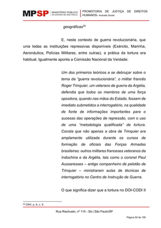 PROMOTORIA DE JUSTIÇA DE DIREITOS
HUMANOS– Inclusão Social
Rua Riachuelo, nº 115 - Sé | São Paulo/SP
Página 50 de 195
geográficas29
E, neste contexto de guerra revolucionária, que
unia todas as instituições repressivas disponíveis (Exército, Marinha,
Aeronáutica, Polícias Militares, entre outras), a prática da tortura era
habitual. Igualmente aponta a Comissão Nacional da Verdade:
Um dos primeiros teóricos a se debruçar sobre o
tema da “guerra revolucionária”, o militar francês
Roger Trinquier, um veterano de guerra da Argélia,
defendia que todos os membros de uma força
opositora, quando nas mãos do Estado, fossem de
imediato submetidos a interrogatório, na qualidade
de fonte de informações importantes para o
sucesso das operações de repressão, com o uso
de uma “metodologia qualificada” de tortura.
Consta que não apenas a obra de Trinquier era
amplamente utilizada durante os cursos de
formação de oficiais das Forças Armadas
brasileiras: outros militares franceses veteranos da
Indochina e da Argélia, tais como o coronel Paul
Aussaresses – antigo companheiro de pelotão de
Trinquier – ministraram aulas de técnicas de
interrogatório no Centro de Instrução de Guerra.
O que significa dizer que a tortura no DOI-CODI II
29 CNV, p. 6, c. 9
 