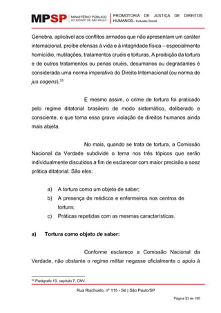 PROMOTORIA DE JUSTIÇA DE DIREITOS
HUMANOS– Inclusão Social
Rua Riachuelo, nº 115 - Sé | São Paulo/SP
Página 53 de 195
Genebra, aplicável aos conflitos armados que não apresentam um caráter
internacional, proíbe ofensas à vida e à integridade física – especialmente
homicídio, mutilações, tratamentos cruéis e torturas. A proibição da tortura
e de outros tratamentos ou penas cruéis, desumanos ou degradantes é
considerada uma norma imperativa do Direito Internacional (ou norma de
jus cogens).33
E mesmo assim, o crime de tortura foi praticado
pelo regime ditatorial brasileiro de modo sistemático, deliberado e
consciente, o que torna essa grave violação de direitos humanos ainda
mais abjeta.
No mais, quando se trata de tortura, a Comissão
Nacional da Verdade subdivide o tema nos três tópicos que serão
individualmente discutidos a fim de esclarecer com maior precisão a soez
prática ditatorial. São eles:
a) A tortura como um objeto de saber;
b) A presença de médicos e enfermeiros nos centros de
tortura;
c) Práticas repetidas com as mesmas características.
a) Tortura como objeto de saber:
Conforme esclarece a Comissão Nacional da
Verdade, não obstante o regime militar negasse oficialmente o apoio à
33 Parágrafo 13, capítulo 7, CNV.
 
