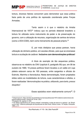PROMOTORIA DE JUSTIÇA DE DIREITOS
HUMANOS– Inclusão Social
Rua Riachuelo, nº 115 - Sé | São Paulo/SP
Página 54 de 195
tortura, diversos fatores concorrem para demonstrar que essa prática
fazia parte de uma política de repressão coordenada pelas Forças
Armadas.
Tanto assim o é que o relatório da Anistia
Internacional de 197234
indicou que no período ditatorial brasileiro a
tortura foi utilizada como instrumento de poder e de preservação do
governo, com a utilização de recursos, organização de centros de tortura
(como o DOI-CODI), bem como treinamento de pessoal próprio.35
E, por mais distópico que possa parecer, havia
utilização de dinheiro público, em escolas oficiais, para que se ensinasse
tortura e ocultação de cadáver. Inclusive com demonstrações práticas!
A título de exemplo de tão asquerosa prática,
observa-se no relatório da CNV (capítulo 9, parágrafo 59) que, em 08 de
outubro de 1969, 10 presos políticos foram levados a um salão em cuja
plateia estavam cerca de 100 pessoas, entre sargentos e oficiais do
Exército, Marinha e Aeronáutica. Nesta demonstração, foram projetados
slides sobre as modalidades de tortura, suas características e efeitos, e
foram realizadas “demonstrações na prática, utilizando, para tanto, presos
despidos”.
Esses episódios eram relativamente comuns36
. O
34 Disponível em: https://anistia.org.br/direitos-humanos/publicacoes/1972-relatorio-sobre-tortura-de-
presos-politicos-brasil/. Acesso em 18 fev. 2021
35Parágrafo 58, capítulo 9, CNV.
36 Há relatos significativos de “presos-cobaias” submetidos a aulas de tortura no capítulo 1 de “Brasil:
nunca mais”, histórica publicação da Arquidiocese de São Paulo. Editora Vozes, 14ª edição, Petrópolis,
1986, p. 31.
 