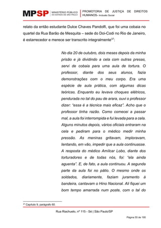PROMOTORIA DE JUSTIÇA DE DIREITOS
HUMANOS– Inclusão Social
Rua Riachuelo, nº 115 - Sé | São Paulo/SP
Página 55 de 195
relato da então estudante Dulce Chaves Pandolfi, que foi uma cobaia no
quartel da Rua Barão de Mesquita – sede do Doi-Codi no Rio de Janeiro,
é estarrecedor e merece ser transcrito integralmente37
:
No dia 20 de outubro, dois meses depois da minha
prisão e já dividindo a cela com outras presas,
servi de cobaia para uma aula de tortura. O
professor, diante dos seus alunos, fazia
demonstrações com o meu corpo. Era uma
espécie de aula prática, com algumas dicas
teóricas. Enquanto eu levava choques elétricos,
pendurada no tal do pau de arara, ouvi o professor
dizer: “essa é a técnica mais eficaz”. Acho que o
professor tinha razão. Como comecei a passar
mal, a aula foi interrompida e fui levada para a cela.
Alguns minutos depois, vários oficiais entraram na
cela e pediram para o médico medir minha
pressão. As meninas gritavam, imploravam,
tentando, em vão, impedir que a aula continuasse.
A resposta do médico Amílcar Lobo, diante dos
torturadores e de todas nós, foi: “ela ainda
aguenta”. E, de fato, a aula continuou. A segunda
parte da aula foi no pátio. O mesmo onde os
soldados, diariamente, faziam juramento à
bandeira, cantavam o Hino Nacional. Ali fiquei um
bom tempo amarrada num poste, com o tal do
37 Capítulo 9, parágrafo 60.
 