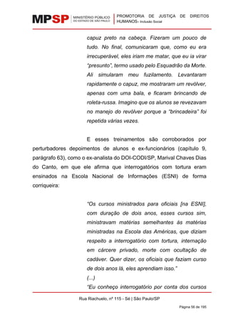 PROMOTORIA DE JUSTIÇA DE DIREITOS
HUMANOS– Inclusão Social
Rua Riachuelo, nº 115 - Sé | São Paulo/SP
Página 56 de 195
capuz preto na cabeça. Fizeram um pouco de
tudo. No final, comunicaram que, como eu era
irrecuperável, eles iriam me matar, que eu ia virar
“presunto”, termo usado pelo Esquadrão da Morte.
Ali simularam meu fuzilamento. Levantaram
rapidamente o capuz, me mostraram um revólver,
apenas com uma bala, e ficaram brincando de
roleta-russa. Imagino que os alunos se revezavam
no manejo do revólver porque a “brincadeira” foi
repetida várias vezes.
E esses treinamentos são corroborados por
perturbadores depoimentos de alunos e ex-funcionários (capítulo 9,
parágrafo 63), como o ex-analista do DOI-CODI/SP, Marival Chaves Dias
do Canto, em que ele afirma que interrogatórios com tortura eram
ensinados na Escola Nacional de Informações (ESNI) de forma
corriqueira:
“Os cursos ministrados para oficiais [na ESNI],
com duração de dois anos, esses cursos sim,
ministravam matérias semelhantes às matérias
ministradas na Escola das Américas, que diziam
respeito a interrogatório com tortura, internação
em cárcere privado, morte com ocultação de
cadáver. Quer dizer, os oficiais que faziam curso
de dois anos lá, eles aprendiam isso.”
(...)
“Eu conheço interrogatório por conta dos cursos
 