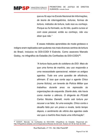 PROMOTORIA DE JUSTIÇA DE DIREITOS
HUMANOS– Inclusão Social
Rua Riachuelo, nº 115 - Sé | São Paulo/SP
Página 57 de 195
que eu fiz aqui na Escola Nacional de Informações,
de teoria de interrogatórios, torturas, formas de
tortura, métodos de tortura, tudo isso eu conheço.
Porque eu fui formado, eu fiz três, quatro cursos aí
com esse pessoal, então eu conheço, não vou
dizer que não.”
E esses métodos aprendidos de modo grotesco e
indigno eram replicados sem pudores nos mais diversos centros de tortura
do Brasil, inclusive no DOI-CODI II Exército. Como assevera Marcelo
Godoy, no infográfico do Estadão (As Confissões do DOI-CODI)38
:
“A tortura fazia parte do cotidiano do DOI. Mais do
que uma forma de martírio, seu uso respondia a
uma necessidade operacional, relatam os antigos
agentes. Tudo era uma questão de eficiência,
afirmam. É isso que conta aqui o agente Chico
(nome fictício), um tenente da Polícia Militar que
trabalhou durante anos na repressão às
organizações de esquerda. Diante dela, não havia
como manter o silêncio. O dirigente do PCdoB
Carlos Nicolau Danielli, morto sob tortura por
recusar a se falar, foi uma exceção. Chico conta o
desafio feito por um preso e revela, tanto tempo
depois, o sentimento de vitória dos agentes cada
vez que o martírio lhes trazia uma informação”.
38 GODOY, Marcelo. As Confissões do DOI-CODI. Infográficos do Estadão. Disponível em:
http://infograficos.estadao.com.br/especiais/confissoes-do-doi-codi. Acesso em 30 de maio de 2020.
 