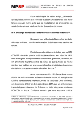PROMOTORIA DE JUSTIÇA DE DIREITOS
HUMANOS– Inclusão Social
Rua Riachuelo, nº 115 - Sé | São Paulo/SP
Página 58 de 195
Essa metodologia da tortura exigia, justamente,
que os presos políticos e as “cobaias” tivessem uma sobrevida pelo maior
tempo possível, motivo pelo qual se multiplicaram os profissionais da
saúde (enfermeiros e médicos) dentro dos centros de tortura.
B) A presença de médicos e enfermeiros nos centros de tortura39
:
De acordo com a Comissão Nacional da Verdade,
além dos médicos, também enferemeiros trabalhavam nos centros de
tortura.
Episódio narrado oficialmente indica que no DOI-
CODI/SP diferentes presos políticos presenciaram, em julho de 1971,
uma massagem, acompanhada de comentários grosseiros, realizada por
um enfermeiro de plantão sobre as pernas de Luiz Eduardo da Rocha
Merlino, que exibiam as graves complicações circulatórias decorrentes
das torturas que posteriormente o levariam à morte.40
Ainda no mesmo sentido, há informação de que as
vítimas de tortura também sofreram violência sexual. O ex-capitão do
Exército e então coronel reformado, Pedro Ivo Moezia de Lima, confirmou,
em depoimento à CNV em 9 de setembro de 2014, que um enfermeiro de
traços indígenas, chamado de Boliviano ou Índio, integrava a equipe do
DOI-CODI à época. Conforme relatado por uma ex-presa política,
39 Além de enfermeiros, surpreendentemente havia também um capelão no DOI-CODI. Observa o
mesmo autor, Marcelo Godoy, que “o DOI também tinha um padre, um peculiar capelão militar. ‘O padre
era mais louco do que a gente. Ele rezava para que todas as balas nossas acertassem o alvo” (ob. cit.).
40 Capítulo, parágrafo 102, CNV.
 