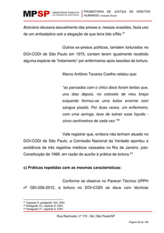 PROMOTORIA DE JUSTIÇA DE DIREITOS
HUMANOS– Inclusão Social
Rua Riachuelo, nº 115 - Sé | São Paulo/SP
Página 59 de 195
Boliviano abusava sexualmente das presas e, nessas ocasiões, fazia uso
de um antisséptico sob a alegação de que teria tido sífilis.41
Outros ex-presos políticos, também torturados no
DOI-CODI de São Paulo em 1975, contam terem igualmente recebido
alguma espécie de “tratamento” por enfermeiros após sessões de tortura.
Marco Antônio Tavares Coelho relatou que:
“as pancadas com o chico doce foram tantas que,
uns dias depois, no cotovelo de meu braço
esquerdo formou-se uma bolsa enorme com
sangue pisado. Por duas vezes, um enfermeiro,
com uma seringa, teve de extrair esse líquido -
cinco centímetros de cada vez.”42
Vale registrar que, embora não tenham atuado no
DOI-CODI de São Paulo, a Comissão Nacional da Verdade apontou a
existência de três registros médicos cassados no Rio de Janeiro, pós-
Constituição de 1988, em razão de auxílio à prática de tortura.43
c) Práticas repetidas com as mesmas características:
Conforme se observa no Parecer Técnico UPPH
nº GEI-256-2012, a tortura no DOI-CODI se dava com técnicas
41 Capítulo 9, parágrafo 103, CNV.
42 Parágrafo 72, capítulo 9, CNV.
43 Parágrafo 71, capítulo 9, CNV.
 