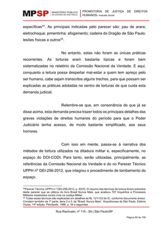 PROMOTORIA DE JUSTIÇA DE DIREITOS
HUMANOS– Inclusão Social
Rua Riachuelo, nº 115 - Sé | São Paulo/SP
Página 60 de 195
específicas44
. As principais indicadas pelo parecer são: pau de arara;
eletrochoque; pimentinha; afogamento; cadeira do Dragão de São Paulo;
lesões físicas e outros45
.
No entanto, estas não foram as únicas práticas
recorrentes. As torturas eram bastante típicas e foram bem
sistematizadas no relatório da Comissão Nacional da Verdade. E aqui,
conquanto a leitura possa despertar mal-estar a quem tem apreço pelo
ser humano, cabe sejam transcritos alguns trechos, para que possam ser
explicadas as práticas adotadas no centro de torturas de que cuida esta
demanda judicial.
Relembre-se que, em consonância do que já se
disse acima, esta demanda precisa trazer todos os principais detalhes das
graves violações de direitos humanos do período para que o Poder
Judiciário tenha acesso, de modo bastante simplificado, aos seus
horrores.
Com isso em mente, passa-se à narrativa dos
métodos de tortura utilizados na ditadura militar e, especificamente, no
espaço do DOI-CODI. Para tanto, serão utilizadas, principalmente, as
referências da Comissão Nacional da Verdade e do no Parecer Técnico
UPPH nº GEI-256-2012, que integrou o procedimento de tombamento do
espaço.
44Parecer Técnico UPPH n.º GEI-256-2012, p. 40/43. O resumo das técnicas de tortura foram extraídos
deste parecer que se utilizou do livro Brasil Nunca Mais, que analisou 707 Inquéritos e Processos
Militares impetrados contra civis na Justiça Militar.
45 Todas essas técnicas são explicadas em detalhes às fls. 121/123 do IC, conforme documento anexo.
Constam também da 1ª parte, itens 2 e 3, de “Brasil: Nunca Mais”, Arquidiocese de São Paulo, Editora
Vozes, 14ª edição, Petrópolis, 1986, p. 34 e seguintes.
 