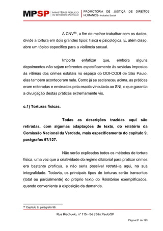 PROMOTORIA DE JUSTIÇA DE DIREITOS
HUMANOS– Inclusão Social
Rua Riachuelo, nº 115 - Sé | São Paulo/SP
Página 61 de 195
A CNV46
, a fim de melhor trabalhar com os dados,
divide a tortura em dois grandes tipos: física e psicológica. E, além disso,
abre um tópico específico para a violência sexual.
Importa enfatizar que, embora alguns
depoimentos não sejam referentes especificamente às sevícias impostas
às vítimas dos crimes estatais no espaço do DOI-CODI de São Paulo,
elas também aconteceram nele. Como já se esclareceu acima, as práticas
eram reiteradas e ensinadas pela escola vinculada ao SNI, o que garantia
a divulgação destas práticas extremamente vis.
c.1) Torturas físicas.
Todas as descrições trazidas aqui são
retiradas, com algumas adaptações de texto, do relatório da
Comissão Nacional da Verdade, mais especificamente do capítulo 9,
parágrafos 97/127.
Não serão explicados todos os métodos de tortura
física, uma vez que a criatividade do regime ditatorial para praticar crimes
era bastante profícua, e não seria possível retratá-la aqui, na sua
integralidade. Todavia, os principais tipos de torturas serão transcritos
(total ou parcialmente) do próprio texto do Relatórioe exemplificados,
quando conveniente à exposição da demanda.
46 Capítulo 9, parágrafo 96.
 