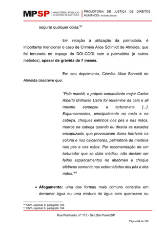 PROMOTORIA DE JUSTIÇA DE DIREITOS
HUMANOS– Inclusão Social
Rua Riachuelo, nº 115 - Sé | São Paulo/SP
Página 64 de 195
segurar qualquer coisa.50
Em relação à utilização da palmatória, é
importante mencionar o caso de Criméia Alice Schmidt de Almeida, que
foi torturada no espaço do DOI-CODI com a palmatória (e outros
métodos), apesar de grávida de 7 meses.
Em seu depoimento, Criméia Alice Schmidt de
Almeida descreve que:
“Pela manhã, o próprio comandante major Carlos
Alberto Brilhante Ustra foi retirar-me da cela e ali
mesmo começou a torturar-me [...].
Espancamentos, principalmente no rosto e na
cabeça, choques elétricos nos pés e nas mãos,
murros na cabeça quando eu descia as escadas
encapuzada, que provocavam dores horríveis na
coluna e nos calcanhares, palmatória de madeira
nos pés e nas mãos. Por recomendação de um
torturador que se dizia médico, não deviam ser
feitos espancamentos no abdômen e choque
elétricos somente nas extremidades dos pés e das
mãos.”51
• Afogamento: uma das formas mais comuns consistia em
derramar água ou uma mistura de água com querosene ou
50 CNV, capítulo 9, parágrafo 103.
51 CNV, capítulo 9, parágrafo 104.
 