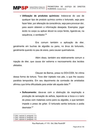 PROMOTORIA DE JUSTIÇA DE DIREITOS
HUMANOS– Inclusão Social
Rua Riachuelo, nº 115 - Sé | São Paulo/SP
Página 66 de 195
• Utilização de produtos químicos: tratava-se do uso de
qualquer tipo de produto químico contra o torturado, seja para
fazer falar, por alteração da consciência, seja para provocar dor,
para assim obterem a informação desejada. Exemplos: jogar
ácido no corpo ou aplicar álcool no corpo ferido, ligando-se, na
sequência, o ventilador.55
Era comum também a aplicação de éter,
geralmente em buchas de algodão ou pano, no ânus do torturado,
geralmente quando no pau de arara, para causar queimaduras.
Além disso, também era relativamente comum a
injeção de éter, que causa dor extrema e necrosamento dos tecidos
afetados.
Cleuzer de Barros, presa no DOI-CODI, foi vítima
dessa forma de tortura. Teve éter injetado nos pés, o que lhe causou
paralisia temporária. Em seu depoimento da comissão de anistiados
afirmou que tinha dificuldade para andar até aquela data.56
• Sufocamento: dava-se com a obstrução da respiração e
produção de sensação de asfixia, tapando-se a boca e o nariz
do preso com materiais como pano ou algodão, o que também
impede o preso de gritar. O torturado sentia tonturas e podia
desmaiar.57
55 CNV, capítulo 9, parágrafo 113.
56 CNV, capítulo 9, parágrafo 114.
57 CNV, capítulo 9, parágrafo 115.
 
