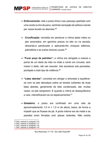 PROMOTORIA DE JUSTIÇA DE DIREITOS
HUMANOS– Inclusão Social
Rua Riachuelo, nº 115 - Sé | São Paulo/SP
Página 67 de 195
• Enforcamento: nele o preso tinha o seu pescoço apertado com
uma corda ou tira de pano, sentindo sensação de asfixia e sendo
por vezes levado ao desmaio.58
• Crucificação: consistia em pendurar a vítima pelas mãos ou
pés amarrados, em ganchos presos no teto ou na escada,
deixando-a pendurada e aplicando-lhe choques elétricos,
palmatória e as outras torturas usuais.59
• “Furar poço de petróleo”: a vítima era obrigada a colocar a
ponta de um dedo da mão no chão e correr em círculos, sem
mexer o dedo, até cair exausto. Isto acontecia sob pancadas,
pontapés e todo tipo de violência.60
• “Latas abertas”: consistia em obrigar o torturado a equilibrar-
se com os pés descalços sobre as bordas cortantes de duas
latas abertas, geralmente de leite condensado, até, muitas
vezes, os pés sangrarem. E quando a vítima se desequilibrava
e caía, intensificavam-se os espancamentos.61
• Geladeira: o preso era confinado em uma cela de
aproximadamente 1,5 m × 1,5 m de altura, baixa, de forma a
impedir que se ficasse de pé. A porta interna era de metal e as
paredes eram forradas com placas isolantes. Não existia
58 CNV, capítulo 9, parágrafo 116.
59 CNV, capítulo 9, parágrafo 117.
60 CNV, capítulo 9, parágrafo 118.
61 CNV, capítulo 9, parágrafo 119.
 