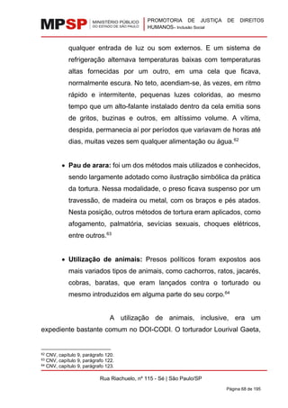 PROMOTORIA DE JUSTIÇA DE DIREITOS
HUMANOS– Inclusão Social
Rua Riachuelo, nº 115 - Sé | São Paulo/SP
Página 68 de 195
qualquer entrada de luz ou som externos. E um sistema de
refrigeração alternava temperaturas baixas com temperaturas
altas fornecidas por um outro, em uma cela que ficava,
normalmente escura. No teto, acendiam-se, às vezes, em ritmo
rápido e intermitente, pequenas luzes coloridas, ao mesmo
tempo que um alto-falante instalado dentro da cela emitia sons
de gritos, buzinas e outros, em altíssimo volume. A vítima,
despida, permanecia aí por períodos que variavam de horas até
dias, muitas vezes sem qualquer alimentação ou água.62
• Pau de arara: foi um dos métodos mais utilizados e conhecidos,
sendo largamente adotado como ilustração simbólica da prática
da tortura. Nessa modalidade, o preso ficava suspenso por um
travessão, de madeira ou metal, com os braços e pés atados.
Nesta posição, outros métodos de tortura eram aplicados, como
afogamento, palmatória, sevícias sexuais, choques elétricos,
entre outros.63
• Utilização de animais: Presos políticos foram expostos aos
mais variados tipos de animais, como cachorros, ratos, jacarés,
cobras, baratas, que eram lançados contra o torturado ou
mesmo introduzidos em alguma parte do seu corpo.64
A utilização de animais, inclusive, era um
expediente bastante comum no DOI-CODI. O torturador Lourival Gaeta,
62 CNV, capítulo 9, parágrafo 120.
63 CNV, capítulo 9, parágrafo 122.
64 CNV, capítulo 9, parágrafo 123.
 