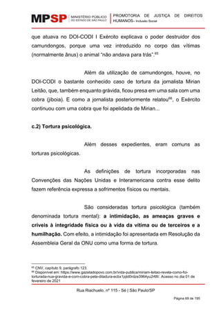 PROMOTORIA DE JUSTIÇA DE DIREITOS
HUMANOS– Inclusão Social
Rua Riachuelo, nº 115 - Sé | São Paulo/SP
Página 69 de 195
que atuava no DOI-CODI I Exército explicava o poder destruidor dos
camundongos, porque uma vez introduzido no corpo das vítimas
(normalmente ânus) o animal “não andava para trás”.65
Além da utilização de camundongos, houve, no
DOI-CODI o bastante conhecido caso de tortura da jornalista Mirian
Leitão, que, também enquanto grávida, ficou presa em uma sala com uma
cobra (jiboia). E como a jornalista posteriormente relatou66
, o Exército
continuou com uma cobra que foi apelidada de Mirian...
c.2) Tortura psicológica.
Além desses expedientes, eram comuns as
torturas psicológicas.
As definições de tortura incorporadas nas
Convenções das Nações Unidas e Interamericana contra esse delito
fazem referência expressa a sofrimentos físicos ou mentais.
São consideradas tortura psicológica (também
denominada tortura mental): a intimidação, as ameaças graves e
críveis à integridade física ou à vida da vítima ou de terceiros e a
humilhação. Com efeito, a intimidação foi apresentada em Resolução da
Assembleia Geral da ONU como uma forma de tortura.
65 CNV, capítulo 9, parágrafo 123.
66 Disponível em: https://www.gazetadopovo.com.br/vida-publica/miriam-leitao-revela-como-foi-
torturada-nua-gravida-e-com-cobra-pela-ditadura-ecbx1jqtd0rdze3964yu2r6fi/. Acesso no dia 01 de
fevereiro de 2021
 
