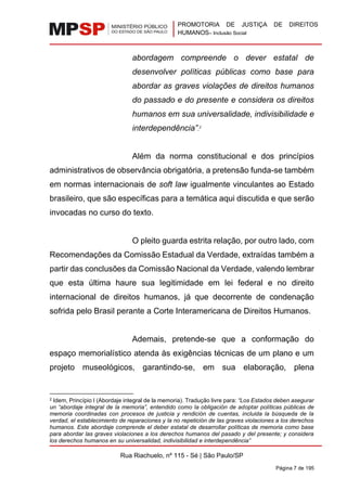 PROMOTORIA DE JUSTIÇA DE DIREITOS
HUMANOS– Inclusão Social
Rua Riachuelo, nº 115 - Sé | São Paulo/SP
Página 7 de 195
abordagem compreende o dever estatal de
desenvolver políticas públicas como base para
abordar as graves violações de direitos humanos
do passado e do presente e considera os direitos
humanos em sua universalidade, indivisibilidade e
interdependência”.2
Além da norma constitucional e dos princípios
administrativos de observância obrigatória, a pretensão funda-se também
em normas internacionais de soft law igualmente vinculantes ao Estado
brasileiro, que são específicas para a temática aqui discutida e que serão
invocadas no curso do texto.
O pleito guarda estrita relação, por outro lado, com
Recomendações da Comissão Estadual da Verdade, extraídas também a
partir das conclusões da Comissão Nacional da Verdade, valendo lembrar
que esta última haure sua legitimidade em lei federal e no direito
internacional de direitos humanos, já que decorrente de condenação
sofrida pelo Brasil perante a Corte Interamericana de Direitos Humanos.
Ademais, pretende-se que a conformação do
espaço memorialístico atenda às exigências técnicas de um plano e um
projeto museológicos, garantindo-se, em sua elaboração, plena
2 Idem, Princípio I (Abordaje integral de la memoria). Tradução livre para: “Los Estados deben asegurar
un “abordaje integral de la memoria”, entendido como la obligación de adoptar políticas públicas de
memoria coordinadas con procesos de justicia y rendición de cuentas, incluida la búsqueda de la
verdad, el establecimiento de reparaciones y la no repetición de las graves violaciones a los derechos
humanos. Este abordaje comprende el deber estatal de desarrollar políticas de memoria como base
para abordar las graves violaciones a los derechos humanos del pasado y del presente; y considera
los derechos humanos en su universalidad, indivisibilidad e interdependência”
 