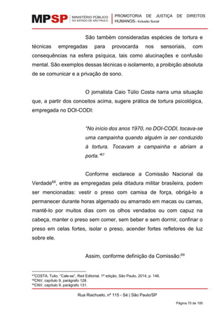 PROMOTORIA DE JUSTIÇA DE DIREITOS
HUMANOS– Inclusão Social
Rua Riachuelo, nº 115 - Sé | São Paulo/SP
Página 70 de 195
São também consideradas espécies de tortura e
técnicas empregadas para provocarda nos sensoriais, com
consequências na esfera psíquica, tais como alucinações e confusão
mental. São exemplos dessas técnicas o isolamento, a proibição absoluta
de se comunicar e a privação de sono.
O jornalista Caio Túlio Costa narra uma situação
que, a partir dos conceitos acima, sugere prática de tortura psicológica,
empregada no DOI-CODI:
“No início dos anos 1970, no DOI-CODI, tocava-se
uma campainha quando alguém ia ser conduzido
à tortura. Tocavam a campainha e abriam a
porta.”67
Conforme esclarece a Comissão Nacional da
Verdade68
, entre as empregadas pela ditadura militar brasileira, podem
ser mencionadas: vestir o preso com camisa de força, obrigá-lo a
permanecer durante horas algemado ou amarrado em macas ou camas,
mantê-lo por muitos dias com os olhos vendados ou com capuz na
cabeça, manter o preso sem comer, sem beber e sem dormir, confinar o
preso em celas fortes, isolar o preso, acender fortes refletores de luz
sobre ele.
Assim, conforme definição da Comissão:69
67
COSTA, Tulio. “Cale-se”, Red Editorial, 1ª edição, São Paulo, 2014, p. 146.
68
CNV, capítulo 9, parágrafo 128.
69
CNV, capítulo 9, parágrafo 131.
 