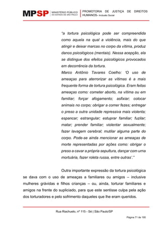 PROMOTORIA DE JUSTIÇA DE DIREITOS
HUMANOS– Inclusão Social
Rua Riachuelo, nº 115 - Sé | São Paulo/SP
Página 71 de 195
“a tortura psicológica pode ser compreendida
como aquela na qual a violência, mais do que
atingir e deixar marcas no corpo da vítima, produz
danos psicológicos (mentais). Nessa acepção, ela
se distingue dos efeitos psicológicos provocados
em decorrência da tortura.
Marco Antônio Tavares Coelho: ‘O uso de
ameaças para aterrorizar as vítimas é a mais
frequente forma de tortura psicológica. Eram feitas
ameaças como: cometer aborto, na vítima ou em
familiar; forçar afogamento; asfixiar; colocar
animais no corpo; obrigar a comer fezes; entregar
o preso a outra unidade repressiva mais violenta;
espancar; estrangular; estuprar familiar; fuzilar;
matar; prender familiar; violentar sexualmente;
fazer lavagem cerebral; mutilar alguma parte do
corpo. Pode-se ainda mencionar as ameaças de
morte representadas por ações como: obrigar o
preso a cavar a própria sepultura, dançar com urna
mortuária, fazer roleta russa, entre outras’.”
Outra importante expressão da tortura psicológica
se dava com o uso de ameaças a familiares ou amigos – inclusive
mulheres grávidas e filhos crianças – ou, ainda, torturar familiares e
amigos na frente do supliciado, para que este sentisse culpa pela ação
dos torturadores e pelo sofrimento daqueles que lhe eram queridos.
 