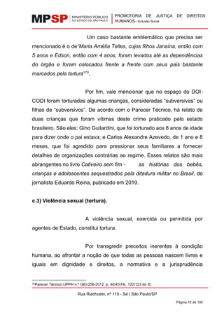 PROMOTORIA DE JUSTIÇA DE DIREITOS
HUMANOS– Inclusão Social
Rua Riachuelo, nº 115 - Sé | São Paulo/SP
Página 72 de 195
Um caso bastante emblemático que precisa ser
mencionado é o de“Maria Amélia Telles, cujos filhos Janaína, então com
5 anos e Edson, então com 4 anos, foram levados até as dependências
do órgão e foram colocados frente a frente com seus pais bastante
marcados pela tortura”70
.
Por fim, vale mencionar que no espaço do DOI-
CODI foram torturadas algumas crianças, consideradas “subversivas” ou
filhas de “subversivos”. De acordo com o Parecer Técnico, há relato de
duas crianças que foram vítimas deste crime praticado pelo estado
brasileiro. São eles: Gino Guilardini, que foi torturado aos 8 anos de idade
para dizer onde o pai estava; e Carlos Alexandre Azevedo, de 1 ano e 8
meses, que foi agredido para pressionar seus familiares a fornecer
detalhes de organizações contrárias ao regime. Esses relatos são mais
abrangentes no livro Cativeiro sem fim - as histórias dos bebês,
crianças e adolescentes sequestrados pela ditadura militar no Brasil, do
jornalista Eduardo Reina, publicado em 2019.
c.3) Violência sexual (tortura).
A violência sexual, exercida ou permitida por
agentes de Estado, constitui tortura.
Por transgredir preceitos inerentes à condição
humana, ao afrontar a noção de que todas as pessoas nascem livres e
iguais em dignidade e direitos, a normativa e a jurisprudência
70Parecer Técnico UPPH n.º GEI-256-2012, p. 40/43.Fls. 122/123 do IC.
 