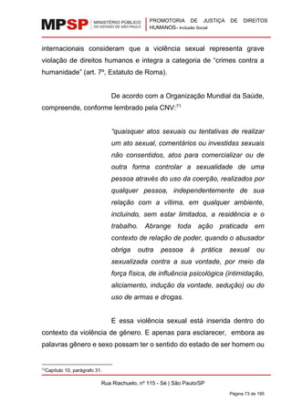 PROMOTORIA DE JUSTIÇA DE DIREITOS
HUMANOS– Inclusão Social
Rua Riachuelo, nº 115 - Sé | São Paulo/SP
Página 73 de 195
internacionais consideram que a violência sexual representa grave
violação de direitos humanos e integra a categoria de “crimes contra a
humanidade” (art. 7º, Estatuto de Roma).
De acordo com a Organização Mundial da Saúde,
compreende, conforme lembrado pela CNV:71
“quaisquer atos sexuais ou tentativas de realizar
um ato sexual, comentários ou investidas sexuais
não consentidos, atos para comercializar ou de
outra forma controlar a sexualidade de uma
pessoa através do uso da coerção, realizados por
qualquer pessoa, independentemente de sua
relação com a vítima, em qualquer ambiente,
incluindo, sem estar limitados, a residência e o
trabalho. Abrange toda ação praticada em
contexto de relação de poder, quando o abusador
obriga outra pessoa à prática sexual ou
sexualizada contra a sua vontade, por meio da
força física, de influência psicológica (intimidação,
aliciamento, indução da vontade, sedução) ou do
uso de armas e drogas.
E essa violência sexual está inserida dentro do
contexto da violência de gênero. E apenas para esclarecer, embora as
palavras gênero e sexo possam ter o sentido do estado de ser homem ou
71
Capítulo 10, parágrafo 31.
 