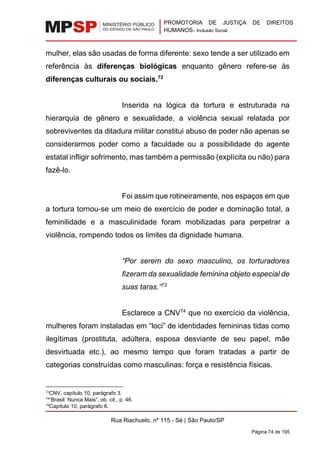 PROMOTORIA DE JUSTIÇA DE DIREITOS
HUMANOS– Inclusão Social
Rua Riachuelo, nº 115 - Sé | São Paulo/SP
Página 74 de 195
mulher, elas são usadas de forma diferente: sexo tende a ser utilizado em
referência às diferenças biológicas enquanto gênero refere-se às
diferenças culturais ou sociais.72
Inserida na lógica da tortura e estruturada na
hierarquia de gênero e sexualidade, a violência sexual relatada por
sobreviventes da ditadura militar constitui abuso de poder não apenas se
considerarmos poder como a faculdade ou a possibilidade do agente
estatal infligir sofrimento, mas também a permissão (explícita ou não) para
fazê-lo.
Foi assim que rotineiramente, nos espaços em que
a tortura tornou-se um meio de exercício de poder e dominação total, a
feminilidade e a masculinidade foram mobilizadas para perpetrar a
violência, rompendo todos os limites da dignidade humana.
“Por serem do sexo masculino, os torturadores
fizeram da sexualidade feminina objeto especial de
suas taras.”73
Esclarece a CNV74
que no exercício da violência,
mulheres foram instaladas em “loci” de identidades femininas tidas como
ilegítimas (prostituta, adúltera, esposa desviante de seu papel, mãe
desvirtuada etc.), ao mesmo tempo que foram tratadas a partir de
categorias construídas como masculinas: força e resistência físicas.
72
CNV, capítulo 10, parágrafo 3.
73
“Brasil: Nunca Mais”, ob. cit., p. 46.
74
Capítulo 10, parágrafo 6.
 