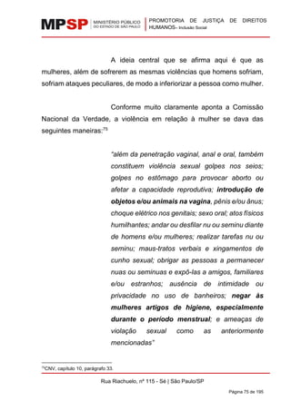 PROMOTORIA DE JUSTIÇA DE DIREITOS
HUMANOS– Inclusão Social
Rua Riachuelo, nº 115 - Sé | São Paulo/SP
Página 75 de 195
A ideia central que se afirma aqui é que as
mulheres, além de sofrerem as mesmas violências que homens sofriam,
sofriam ataques peculiares, de modo a inferiorizar a pessoa como mulher.
Conforme muito claramente aponta a Comissão
Nacional da Verdade, a violência em relação à mulher se dava das
seguintes maneiras:75
“além da penetração vaginal, anal e oral, também
constituem violência sexual golpes nos seios;
golpes no estômago para provocar aborto ou
afetar a capacidade reprodutiva; introdução de
objetos e/ou animais na vagina, pênis e/ou ânus;
choque elétrico nos genitais; sexo oral; atos físicos
humilhantes; andar ou desfilar nu ou seminu diante
de homens e/ou mulheres; realizar tarefas nu ou
seminu; maus-tratos verbais e xingamentos de
cunho sexual; obrigar as pessoas a permanecer
nuas ou seminuas e expô-las a amigos, familiares
e/ou estranhos; ausência de intimidade ou
privacidade no uso de banheiros; negar às
mulheres artigos de higiene, especialmente
durante o período menstrual; e ameaças de
violação sexual como as anteriormente
mencionadas”
75
CNV, capítulo 10, parágrafo 33.
 
