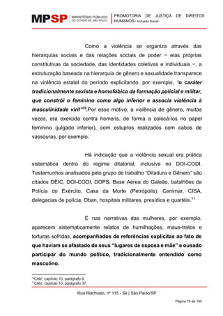 PROMOTORIA DE JUSTIÇA DE DIREITOS
HUMANOS– Inclusão Social
Rua Riachuelo, nº 115 - Sé | São Paulo/SP
Página 76 de 195
Como a violência se organiza através das
hierarquias sociais e das relações sociais de poder − elas próprias
constitutivas da sociedade, das identidades coletivas e individuais −, a
estruturação baseada na hierarquia de gênero e sexualidade transparece
na violência estatal do período explicitando, por exemplo, “o caráter
tradicionalmente sexista e homofóbico da formação policial e militar,
que constrói o feminino como algo inferior e associa violência à
masculinidade viril”76
.Por esse motivo, a violência de gênero, muitas
vezes, era exercida contra homens, de forma a colocá-los no papel
feminino (julgado inferior), com estupros realizados com cabos de
vassouras, por exemplo.
Há indicação que a violência sexual era prática
sistemática dentro do regime ditatorial, inclusive no DOI-CODI.
Testemunhos analisados pelo grupo de trabalho “Ditadura e Gênero” são
citados DEIC, DOI-CODI, DOPS, Base Aérea do Galeão, batalhões da
Polícia do Exército, Casa da Morte (Petrópolis), Cenimar, CISA,
delegacias de polícia, Oban, hospitais militares, presídios e quartéis.77
E nas narrativas das mulheres, por exemplo,
aparecem sistematicamente relatos de humilhações, maus-tratos e
torturas sofridas, acompanhados de referências explícitas ao fato de
que haviam se afastado de seus “lugares de esposa e mãe” e ousado
participar do mundo político, tradicionalmente entendido como
masculino.
76
CNV, capítulo 10, parágrafo 9.
77
CNV, capítulo 10, parágrafo 37.
 