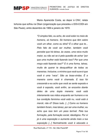 PROMOTORIA DE JUSTIÇA DE DIREITOS
HUMANOS– Inclusão Social
Rua Riachuelo, nº 115 - Sé | São Paulo/SP
Página 77 de 195
Maria Aparecida Costa, ao depor à CNV, relata
torturas que sofreu na Oban (organização que precedeu o DOI-CODI em
São Paulo), entre dezembro de 1969 e janeiro de 1970:
“O simples fato, eu acho, de você estar no meio de
homens, só homens. Só homens que têm sobre
você um olhar, como eu diria? É o olhar que te...
Pelo fato de você ser mulher, também você
percebe que há talvez, às vezes, uma raiva muito
maior, eu não sei se é pela questão de achar “por
que uma mulher está fazendo isso? Por que uma
moça está fazendo isso?” E é uma forma, talvez,
muito de querer te desqualificar de todas as
maneiras. Inclusive, o mínimo que você ouve é que
você é uma “vaca”. São as boas-vindas. É a
maneira como você é chamada. E isso foi
crescendo e eu acho que você se sente exposto e
você é exposto, você enfim, se encontra diante
deles de uma dupla maneira: você está
inteiramente nas mãos enquanto ser humano e na
tua condição feminina você está nu, você está à
mercê, não é? Disso tudo. [...] Como os homens
também foram, mas talvez, por ser uma mulher, eu
acho que isso tem um peso terrível. Pela tua
formação, pela formação social, ideológica. Por si
já é uma exposição e aumenta ainda mais a tua
exposição [...] Normalmente você é educado e
 